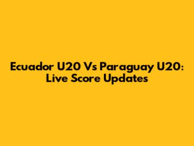 Ecuador U20 Vs Paraguay U20: Live Score Updates