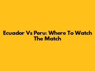 Ecuador Vs Peru: Where To Watch The Match