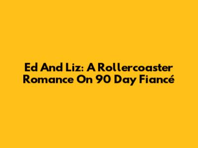 Ed And Liz: A Rollercoaster Romance On 90 Day Fiancé