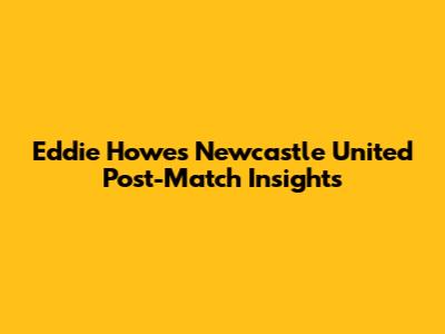 Eddie Howe's Newcastle United Post-Match Insights