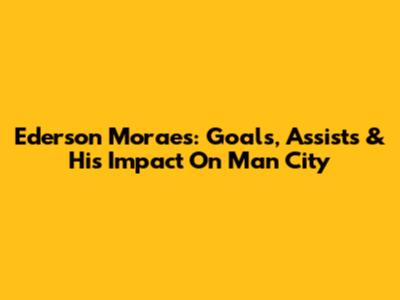 Ederson Moraes: Goals, Assists & His Impact On Man City