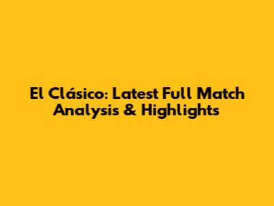 El Clásico: Latest Full Match Analysis & Highlights