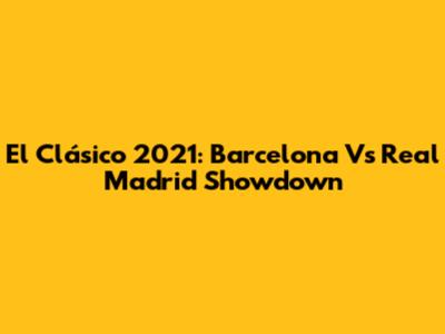 El Clásico 2021: Barcelona Vs Real Madrid Showdown