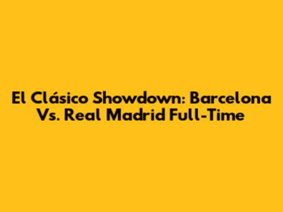 El Clásico Showdown: Barcelona Vs. Real Madrid Full-Time