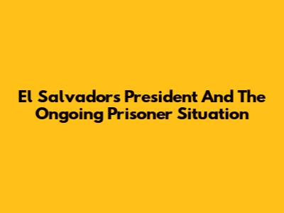 El Salvador's President And The Ongoing Prisoner Situation