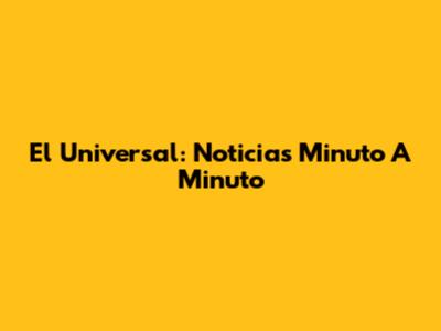 El Universal: Noticias Minuto A Minuto