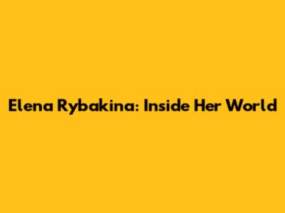 Elena Rybakina: Inside Her World