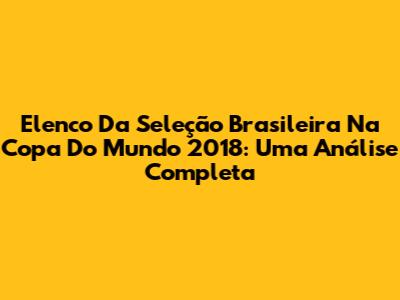 Elenco Da Seleção Brasileira Na Copa Do Mundo 2018: Uma Análise Completa
