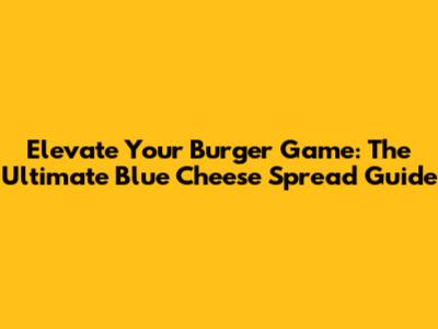 Elevate Your Burger Game: The Ultimate Blue Cheese Spread Guide