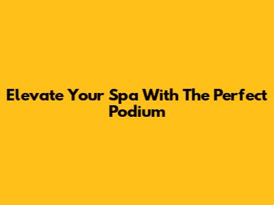 Elevate Your Spa With The Perfect Podium