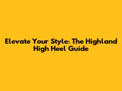 Elevate Your Style: The Highland High Heel Guide