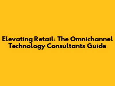 Elevating Retail: The Omnichannel Technology Consultant's Guide