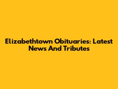 Elizabethtown Obituaries: Latest News And Tributes
