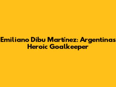 Emiliano 'Dibu' Martínez: Argentina's Heroic Goalkeeper