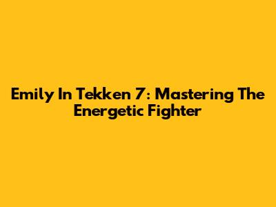 Emily In Tekken 7: Mastering The Energetic Fighter