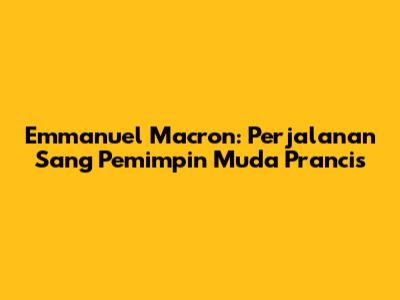 Emmanuel Macron: Perjalanan Sang Pemimpin Muda Prancis