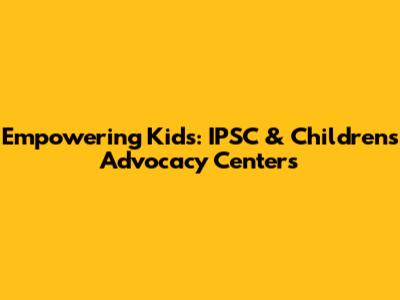 Empowering Kids: IPSC & Children's Advocacy Centers