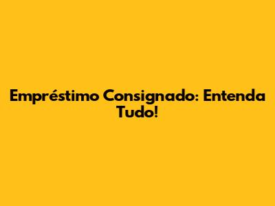 Empréstimo Consignado: Entenda Tudo!