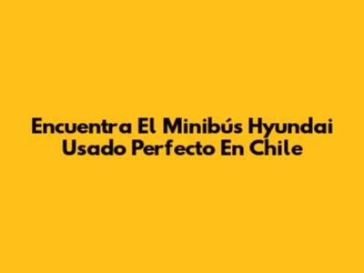 Encuentra El Minibús Hyundai Usado Perfecto En Chile