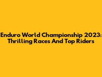 Enduro World Championship 2023: Thrilling Races And Top Riders