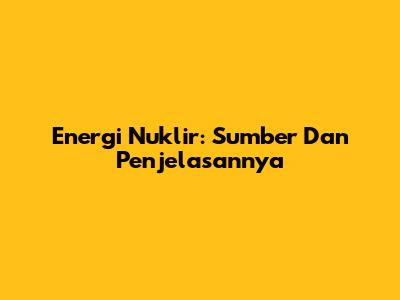 Energi Nuklir: Sumber Dan Penjelasannya