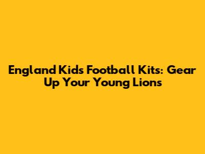 England Kids Football Kits: Gear Up Your Young Lions