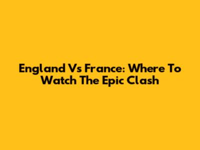 England Vs France: Where To Watch The Epic Clash