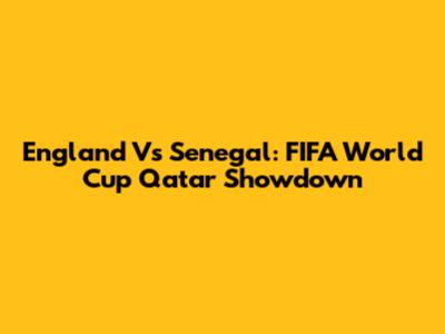 England Vs Senegal: FIFA World Cup Qatar Showdown
