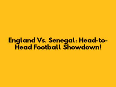 England Vs. Senegal: Head-to-Head Football Showdown!