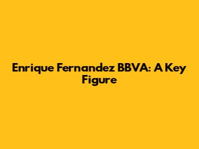Enrique Fernandez BBVA: A Key Figure