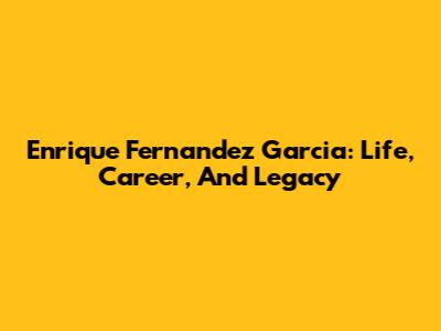 Enrique Fernandez Garcia: Life, Career, And Legacy