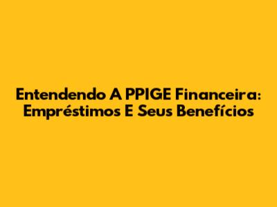 Entendendo A PPIGE Financeira: Empréstimos E Seus Benefícios