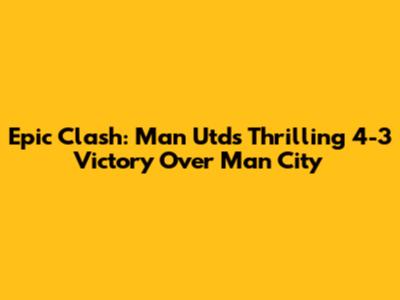 Epic Clash: Man Utd's Thrilling 4-3 Victory Over Man City