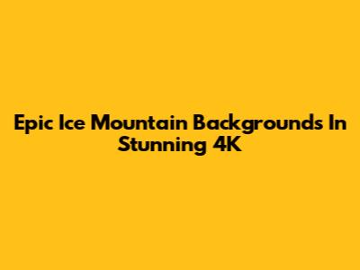 Epic Ice Mountain Backgrounds In Stunning 4K