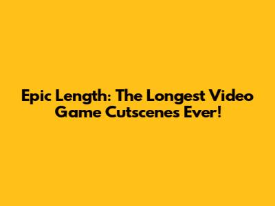 Epic Length: The Longest Video Game Cutscenes Ever!