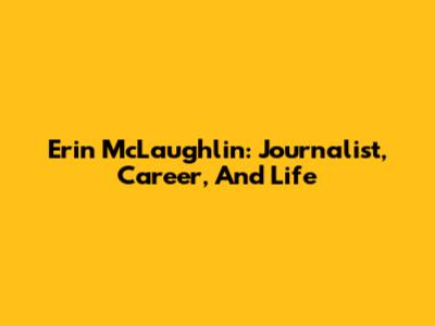 Erin McLaughlin: Journalist, Career, And Life