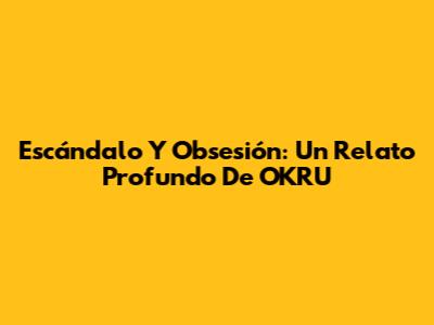 Escándalo Y Obsesión: Un Relato Profundo De OKRU