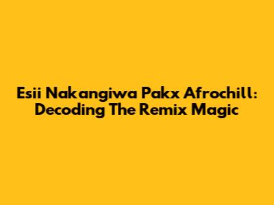Esii Nakangiwa Pakx Afrochill: Decoding The Remix Magic