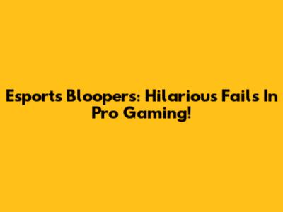 Esports Bloopers: Hilarious Fails In Pro Gaming!