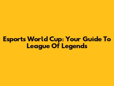 Esports World Cup: Your Guide To League Of Legends