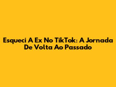 Esqueci A Ex No TikTok: A Jornada De Volta Ao Passado