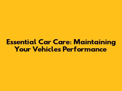 Essential Car Care: Maintaining Your Vehicle's Performance