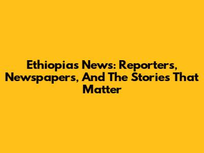 Ethiopia's News: Reporters, Newspapers, And The Stories That Matter