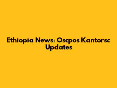 Ethiopia News: Oscpos Kantorsc Updates