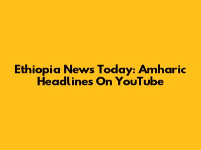 Ethiopia News Today: Amharic Headlines On YouTube