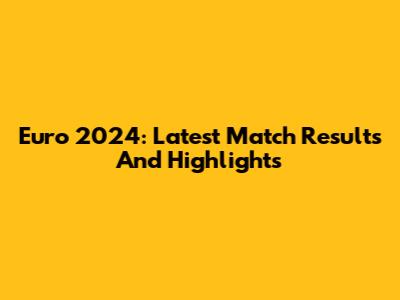 Euro 2024: Latest Match Results And Highlights