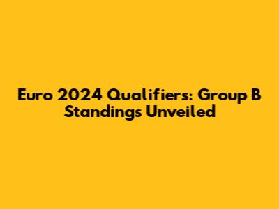 Euro 2024 Qualifiers: Group B Standings Unveiled
