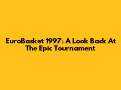 EuroBasket 1997: A Look Back At The Epic Tournament