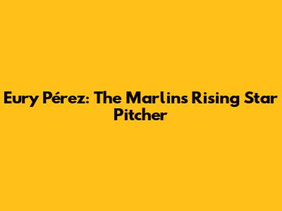 Eury Pérez: The Marlins' Rising Star Pitcher