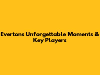 Everton's Unforgettable Moments & Key Players